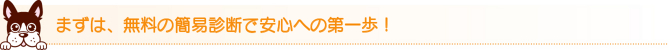 まずは、無料の簡易診断で安心への第一歩! まずは、無料の簡易診断で安心への第一歩!
